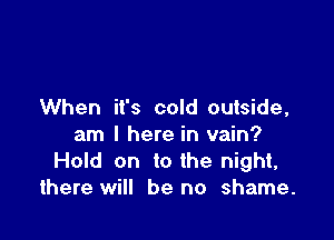 When it's cold outside,

am I here in vain?
Hold on to the night,
there will be no shame.
