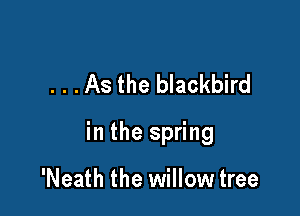 . . .As the blackbird

in the spring

'Neath the willow tree