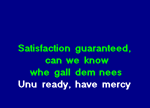 Satisfaction guaranteed,

can we know
whe gall dem nees
Unu ready, have mercy
