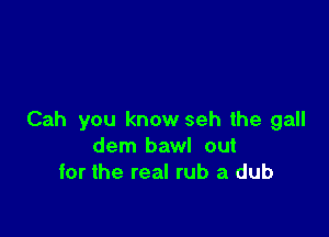 Cah you know seh the gall
dem bawl out
for the real rub a dub