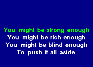 You might be strong enough
You might be rich enough
You might be blind enough

To push it all aside