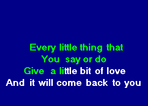 Every little thing that

You say or do
Give a little bit of love
And it will come back to you