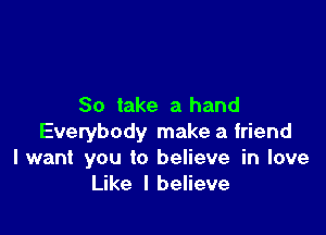 So take a hand

Everybody make a friend
I want you to believe in love
Like I believe
