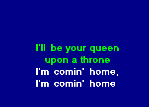 I'll be your queen

upon a throne
I'm comin' home,
I'm comin' home