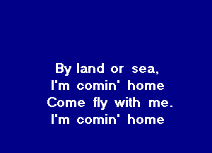 By land or sea,

I'm comin' home
Come fly with me.
I'm comin' home