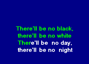 There'll be no black,

there'll be no white
There'll be no day,
there'll be no night