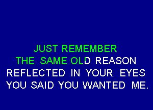 JUST REMEMBER
THE SAME OLD REASON
REFLECTED IN YOUR EYES
YOU SAID YOU WANTED ME.