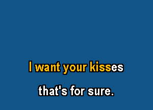 I want your kisses

that's for sure.