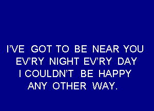 VVE GOT TO BE NEAR YOU

EVRY NIGHT EVRY DAY
ICOULDN'T BE HAPPY
ANY OTHER WAY.