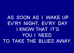 AS SOON AS I WAKE UP
EV'RY NIGHT, EVRY DAY

I KNOW THAT ITS
YOU I NEED
TO TAKE THE BLUES AWAY.