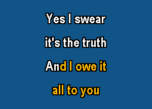 Yes I swear
it's the truth

And I owe it

all to you