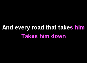 And every road that takes him

Takes him down