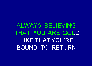 ALWAYS BELIEVING
THAT YOU ARE GOLD

LIKE THAT YOU'RE
BOUND TO RETURN