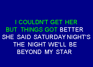 I COULDN'T GET HER
BUT THINGS GOT BETTER
SHE SAID SATURDAYNIGHT'S
THE NIGHT WE'LL BE
BEYOND MY STAR