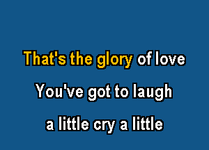 That's the glory of love

You've got to laugh

a little cry a little