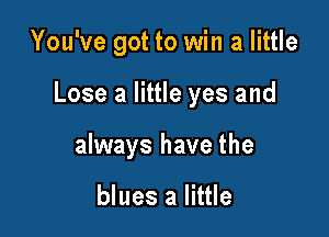 You've got to win a little

Lose a little yes and

always have the

blues a little