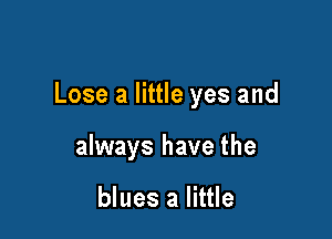 Lose a little yes and

always have the

blues a little
