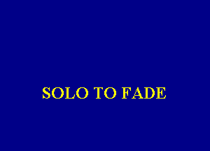 SOLO TO F ADE
