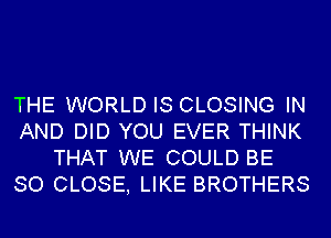 THE WORLD IS CLOSING IN
AND DID YOU EVER THINK
THAT WE COULD BE
SO CLOSE, LIKE BROTHERS