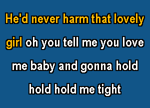 He'd never harm that lovely

girl oh you tell me you love

me baby and gonna hold
hold hold me tight