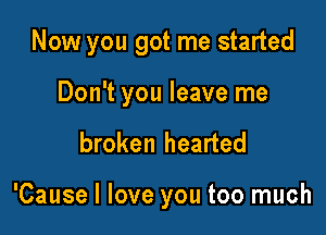Now you got me started

Don't you leave me
broken hearted

'Cause I love you too much