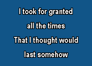 I took for granted

all the times

That I thought would

last somehow