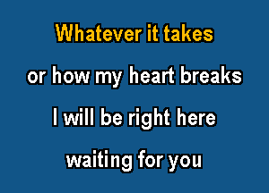 Whatever it takes

or how my heart breaks

I will be right here

waiting for you