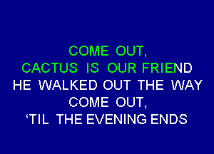 COME OUT,
CACTUS IS OUR FRIEND
HE WALKED OUT THE WAY
COME OUT,
TIL THE EVENING ENDS