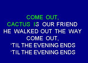 COME OUT,
CACTUS IS OUR FRIEND
HE WALKED OUT THE WAY
COME OUT,
TILTHE EVENING ENDS
TILTHE EVENING ENDS