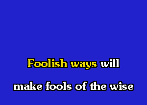 Foolish ways will

make fools of the wise