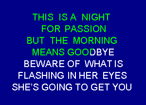 THIS ISA NIGHT
FOR PASSION
BUT THE MORNING
MEANS GOODBYE
BEWARE OF WHATIS
FLASHING IN HER EYES
SHES GOING TO GET YOU