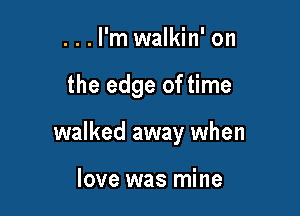 ...l'm walkin' on

the edge of time

walked away when

love was mine