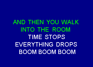 AND THEN YOU WALK
INTO THE ROOM

TIME STOPS
EVERYTHING DROPS
BOOM BOOM BOOM