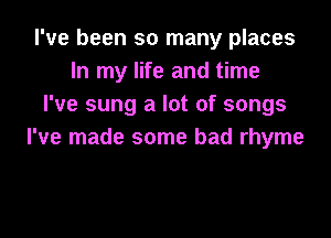 I've been so many places
In my life and time
I've sung a lot of songs

I've made some bad rhyme