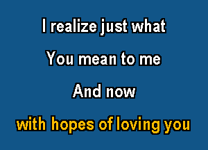 I realize just what
You mean to me

And now

with hopes of loving you