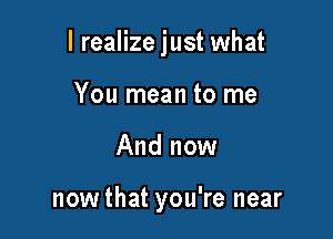 I realize just what

You mean to me
And now

nowthat you're near