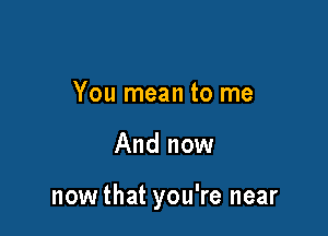 You mean to me

And now

nowthat you're near