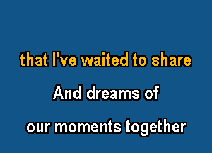 that I've waited to share

And dreams of

our moments together