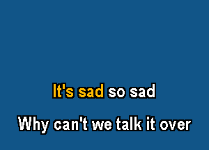 It's sad so sad

Why can't we talk it over