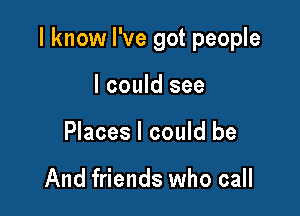 I know I've got people

I could see
Places I could be

And friends who call