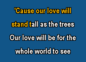 'Cause our love will

stand tall as the trees

Our love will be for the

whole world to see
