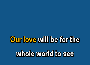 Our love will be for the

whole world to see
