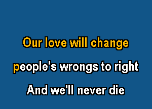 Our love will change

people's wrongs to right

And we'll never die
