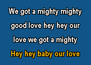 We got a mighty mighty
good love hey hey our

love we got a mighty

Hey hey baby our love