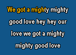 We got a mighty mighty

good love hey hey our

love we got a mighty

mighty good love