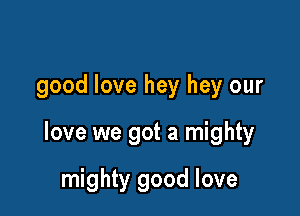 good love hey hey our

love we got a mighty

mighty good love