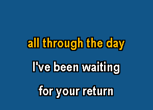 all through the day

I've been waiting

for your return