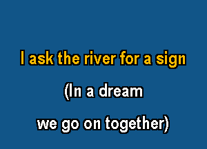 I ask the river for a sign

(In a dream

we go on together)