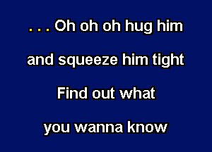 ...Oh oh oh hug him

and squeeze him tight

Find out what

you wanna know