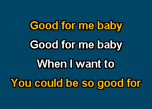 Good for me baby
Good for me baby

When I want to

You could be so good for